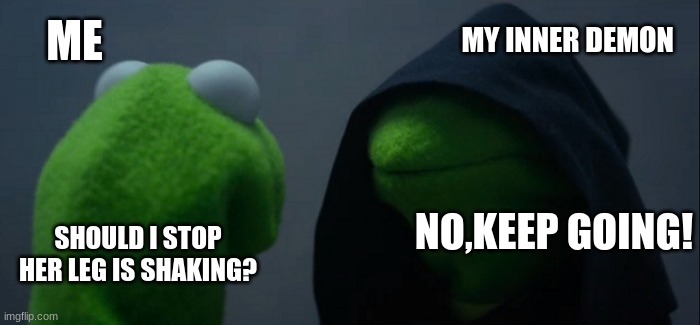 Evil Kermit | MY INNER DEMON; ME; NO,KEEP GOING! SHOULD I STOP HER LEG IS SHAKING? | image tagged in memes,evil kermit | made w/ Imgflip meme maker
