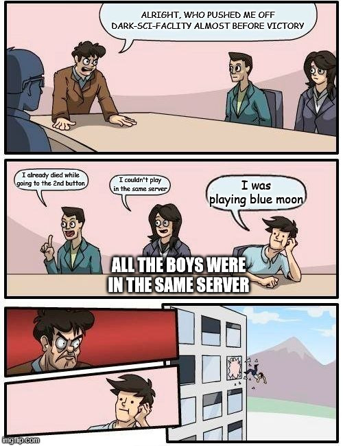 Boardroom Meeting Suggestion | ALRIGHT, WHO PUSHED ME OFF DARK-SCI-FACLITY ALMOST BEFORE VICTORY; I already died while going to the 2nd button; I couldn't play in the same server; I was playing blue moon; ALL THE BOYS WERE IN THE SAME SERVER | image tagged in memes,boardroom meeting suggestion | made w/ Imgflip meme maker