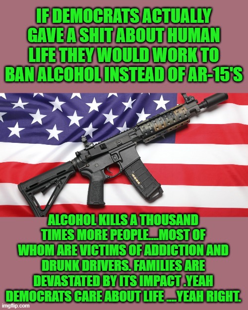 Free your mind your as will follow | IF DEMOCRATS ACTUALLY GAVE A SHIT ABOUT HUMAN LIFE THEY WOULD WORK TO BAN ALCOHOL INSTEAD OF AR-15'S; ALCOHOL KILLS A THOUSAND TIMES MORE PEOPLE....MOST OF WHOM ARE VICTIMS OF ADDICTION AND DRUNK DRIVERS. FAMILIES ARE DEVASTATED BY ITS IMPACT .YEAH DEMOCRATS CARE ABOUT LIFE ....YEAH RIGHT. | image tagged in democrats,fascism,hypocrisy | made w/ Imgflip meme maker