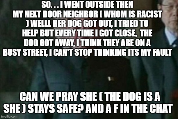 :( | SO. . . I WENT OUTSIDE THEN MY NEXT DOOR NEIGHBOR ( WHOM IS RACIST ) WELLL HER DOG GOT OUT, I TRIED TO HELP BUT EVERY TIME I GOT CLOSE,  THE DOG GOT AWAY, I THINK THEY ARE ON A BUSY STREET, I CAN'T STOP THINKING ITS MY FAULT; CAN WE PRAY SHE ( THE DOG IS A SHE ) STAYS SAFE? AND A F IN THE CHAT | image tagged in memes,kim jong un sad | made w/ Imgflip meme maker