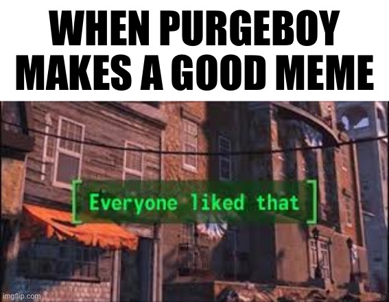 Everyone Liked That | WHEN PURGEBOY MAKES A GOOD MEME | image tagged in everyone liked that | made w/ Imgflip meme maker