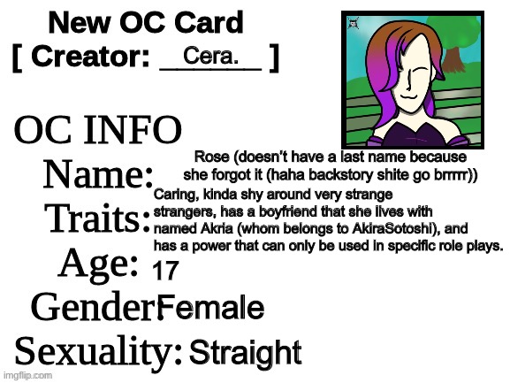 Rose’s card is done, it is completed. She’s my first OC I’ll only use in role plays. | Cera. Rose (doesn’t have a last name because she forgot it (haha backstory shite go brrrrr)); Caring, kinda shy around very strange strangers, has a boyfriend that she lives with named Akria (whom belongs to AkiraSotoshi), and has a power that can only be used in specific role plays. 17; Female; Straight | image tagged in new oc card id | made w/ Imgflip meme maker