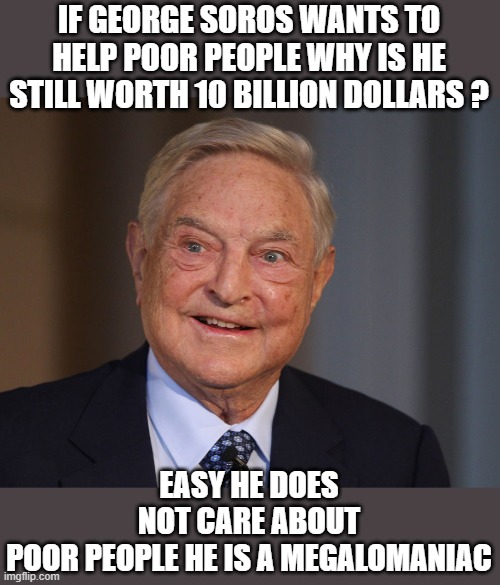 Yep | IF GEORGE SOROS WANTS TO HELP POOR PEOPLE WHY IS HE STILL WORTH 10 BILLION DOLLARS ? EASY HE DOES NOT CARE ABOUT POOR PEOPLE HE IS A MEGALOMANIAC | image tagged in democrats,hypocrisy,fascism | made w/ Imgflip meme maker