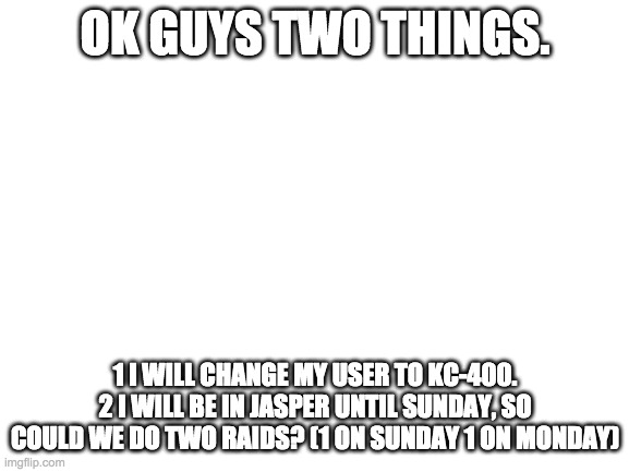 i will also get a new announcment temp!!! | OK GUYS TWO THINGS. 1 I WILL CHANGE MY USER TO KC-400. 2 I WILL BE IN JASPER UNTIL SUNDAY, SO COULD WE DO TWO RAIDS? (1 ON SUNDAY 1 ON MONDAY) | image tagged in blank white template | made w/ Imgflip meme maker