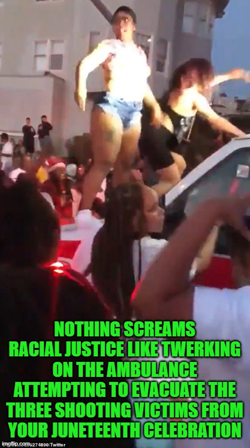 Yep | NOTHING SCREAMS RACIAL JUSTICE LIKE TWERKING ON THE AMBULANCE ATTEMPTING TO EVACUATE THE THREE SHOOTING VICTIMS FROM YOUR JUNETEENTH CELEBRATION | image tagged in democrats,fascism | made w/ Imgflip meme maker