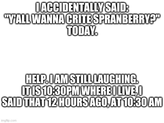 why | I ACCIDENTALLY SAID:

"Y'ALL WANNA CRITE SPRANBERRY?"

TODAY. HELP. I AM STILL LAUGHING. IT IS 10:30PM WHERE I LIVE, I SAID THAT 12 HOURS AGO, AT 10:30 AM | image tagged in blank white template,crite spranberry,sprite cranberry | made w/ Imgflip meme maker