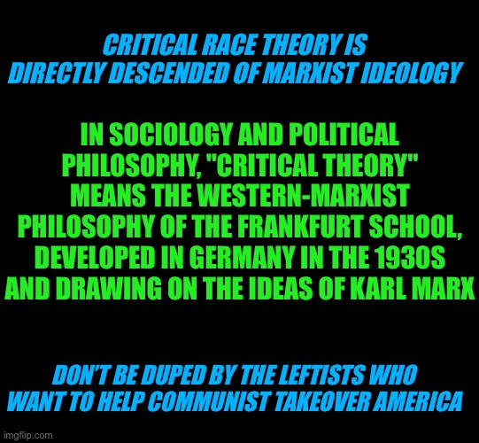 Critical race theory is Marxist ideology | CRITICAL RACE THEORY IS DIRECTLY DESCENDED OF MARXIST IDEOLOGY; IN SOCIOLOGY AND POLITICAL PHILOSOPHY, "CRITICAL THEORY" MEANS THE WESTERN-MARXIST PHILOSOPHY OF THE FRANKFURT SCHOOL, DEVELOPED IN GERMANY IN THE 1930S AND DRAWING ON THE IDEAS OF KARL MARX; DON’T BE DUPED BY THE LEFTISTS WHO WANT TO HELP COMMUNIST TAKEOVER AMERICA | image tagged in critical race theory is racism,demicratic hypocrisy,progressive insanity,anti-american,not by the color of their skin | made w/ Imgflip meme maker