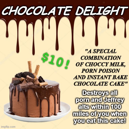 It's tasty and high quality! Buy it now! I take PornPoliceCredit & CrusaderPay | CHOCOLATE DELIGHT; "A SPECIAL COMBINATION OF CHOCCY MILK, PORN POISON AND INSTANT BAKE CHOCOLATE CAKE"; $10! Destroys all porn and Jeffrey alts within 100 miles of you when you eat this cake! | made w/ Imgflip meme maker