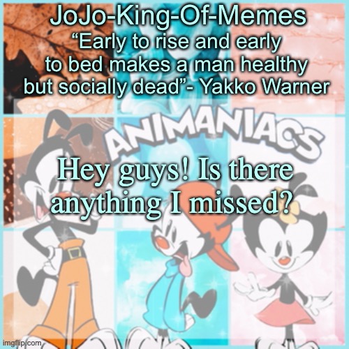 Sorry bout the late response! | Hey guys! Is there anything I missed? | image tagged in jojo's animaniacs temp | made w/ Imgflip meme maker