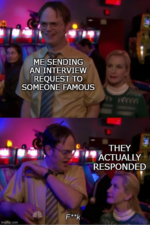 this actually happened a few hours ago | ME SENDING AN INTERVIEW REQUEST TO SOMEONE FAMOUS; THEY ACTUALLY RESPONDED | image tagged in angela scares dwight | made w/ Imgflip meme maker