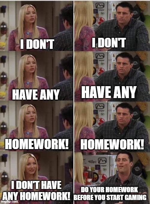 every parent | I DON'T; I DON'T; HAVE ANY; HAVE ANY; HOMEWORK! HOMEWORK! I DON'T HAVE ANY HOMEWORK! DO YOUR HOMEWORK 
BEFORE YOU START GAMING | image tagged in phoebe joey | made w/ Imgflip meme maker