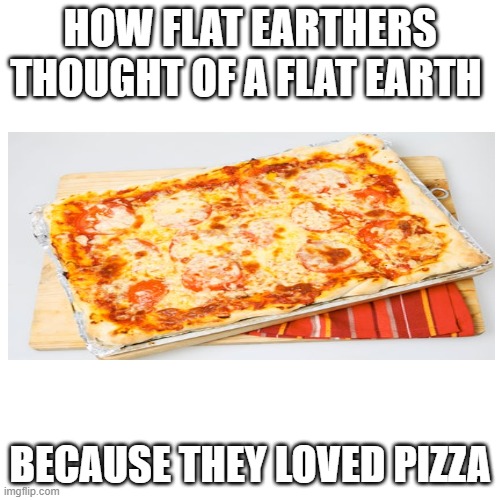 Blank Transparent Square | HOW FLAT EARTHERS THOUGHT OF A FLAT EARTH; BECAUSE THEY LOVED PIZZA | image tagged in memes,blank transparent square | made w/ Imgflip meme maker