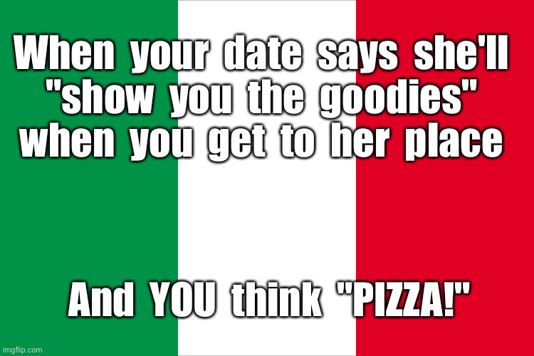 Hey -- I'm Italian ... | When  your  date  says  she'll
"show  you  the  goodies"
when  you  get  to  her  place; And  YOU  think  "PIZZA!" | image tagged in the italian flag,italians,pizza,foodie,rick75230 | made w/ Imgflip meme maker