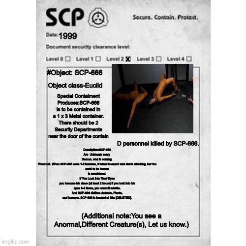 SCP-666 Des | 1999; x; #Object: SCP-666; Object class-Euclid; Special Contaiment Produces:SCP-666 is to be contained in a 1 x 3 Metal container. There should be 2 Security Departments near the door of the contain; Descirpiton:SCP-666
Are  Unknown scary 
Demon. And is coming 
From hell. When SCP-666 sees 1-2 humans, it takes its sword and starts attacking. her too
used to be human
is considered.
If You Look Into Their Eyes
you become his slave (at least 2 hours) if you look into his eyes 3-4 times, you commit suicide. And SCP-666 dislikes Animals, Plants, and humans. SCP-666 is located at Site [DELETED]. D personnel killed by SCP-666. (Additional note:You see a Anormal,Different Creature(s), Let us know.) | image tagged in scp,class d | made w/ Imgflip meme maker