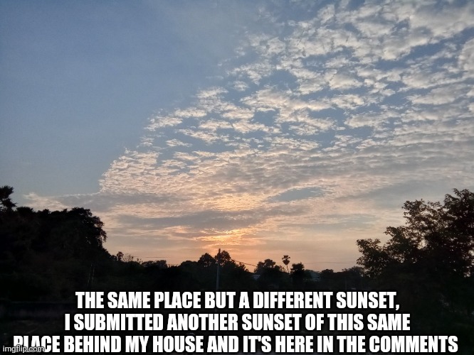 Other pic in the comments | THE SAME PLACE BUT A DIFFERENT SUNSET, I SUBMITTED ANOTHER SUNSET OF THIS SAME PLACE BEHIND MY HOUSE AND IT'S HERE IN THE COMMENTS | image tagged in sunset | made w/ Imgflip meme maker