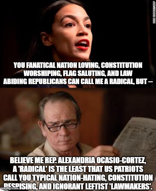 Twilite Zone time when leftist lawmakers despise patriotic and law abiding citizens. | YOU FANATICAL NATION LOVING, CONSTITUTION WORSHIPING, FLAG SALUTING, AND LAW ABIDING REPUBLICANS CAN CALL ME A RADICAL, BUT --; BELIEVE ME REP. ALEXANDRIA OCASIO-CORTEZ, A 'RADICAL' IS THE LEAST THAT US PATRIOTS CALL YOU TYPICAL NATION-HATING, CONSTITUTION DESPISING, AND IGNORANT LEFTIST 'LAWMAKERS'. | image tagged in no country for old men tommy lee jones | made w/ Imgflip meme maker