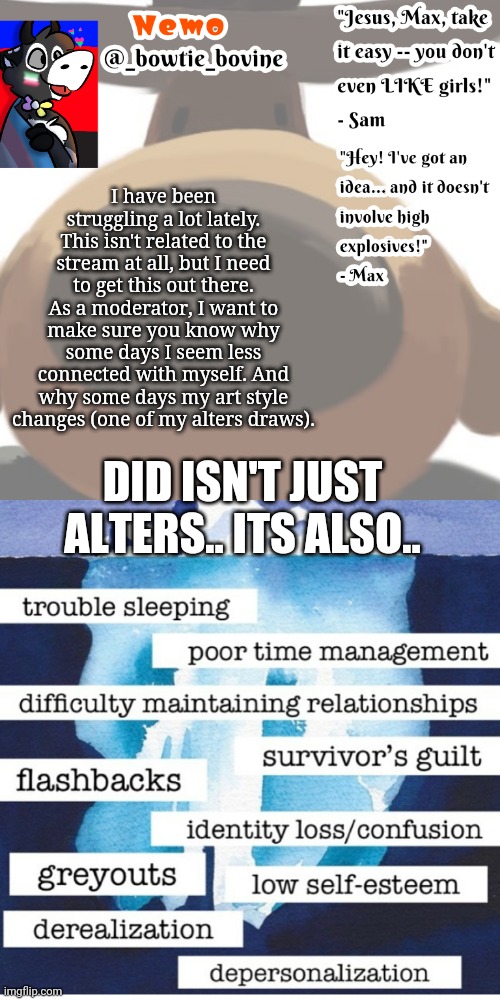 I have been struggling a lot lately. This isn't related to the stream at all, but I need to get this out there. As a moderator, I want to make sure you know why some days I seem less connected with myself. And why some days my art style changes (one of my alters draws). DID ISN'T JUST ALTERS.. ITS ALSO.. | image tagged in nemo's announcement template sam and max | made w/ Imgflip meme maker
