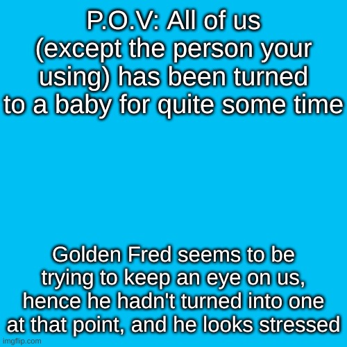 What will you do? | P.O.V: All of us (except the person your using) has been turned to a baby for quite some time; Golden Fred seems to be trying to keep an eye on us, hence he hadn't turned into one at that point, and he looks stressed | image tagged in memes,blank transparent square | made w/ Imgflip meme maker