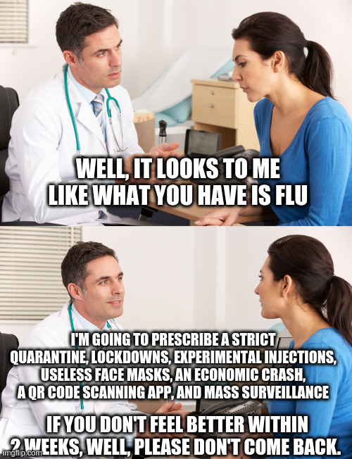 doctor talking to patient | WELL, IT LOOKS TO ME LIKE WHAT YOU HAVE IS FLU; I'M GOING TO PRESCRIBE A STRICT QUARANTINE, LOCKDOWNS, EXPERIMENTAL INJECTIONS, USELESS FACE MASKS, AN ECONOMIC CRASH, A QR CODE SCANNING APP, AND MASS SURVEILLANCE; IF YOU DON'T FEEL BETTER WITHIN 2 WEEKS, WELL, PLEASE DON'T COME BACK. | image tagged in doctor talking to patient | made w/ Imgflip meme maker