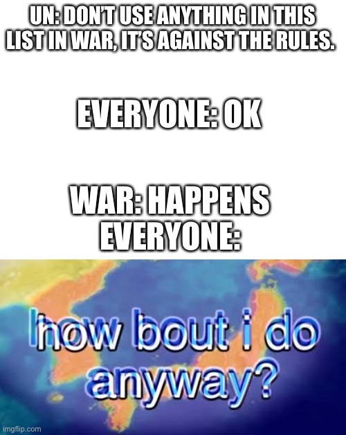 The rules are thrown out the window as soon as war actually happens | UN: DON’T USE ANYTHING IN THIS LIST IN WAR, IT’S AGAINST THE RULES. EVERYONE: OK; WAR: HAPPENS
EVERYONE: | image tagged in blank white template,how bout i do anyway | made w/ Imgflip meme maker