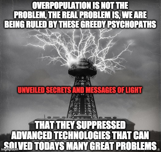  OVERPOPULATION IS NOT THE PROBLEM, THE REAL PROBLEM IS, WE ARE BEING RULED BY THESE GREEDY PSYCHOPATHS; UNVEILED SECRETS AND MESSAGES OF LIGHT; THAT THEY SUPPRESSED ADVANCED TECHNOLOGIES THAT CAN SOLVED TODAYS MANY GREAT PROBLEMS | image tagged in free stuff | made w/ Imgflip meme maker