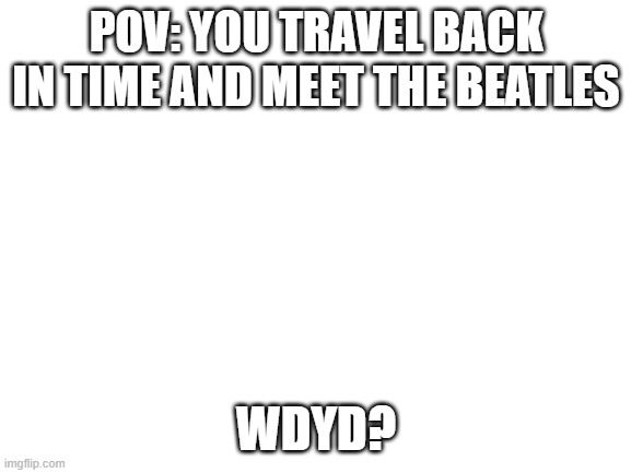 Blank White Template | POV: YOU TRAVEL BACK IN TIME AND MEET THE BEATLES; WDYD? | image tagged in blank white template | made w/ Imgflip meme maker