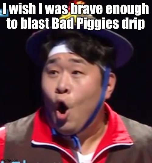 Call me Shiyu now | I wish I was brave enough to blast Bad Piggies drip | image tagged in pogging seyoon higher quality | made w/ Imgflip meme maker