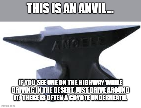 Anvil | THIS IS AN ANVIL... IF YOU SEE ONE ON THE HIGHWAY WHILE DRIVING IN THE DESERT, JUST DRIVE AROUND IT.  THERE IS OFTEN A COYOTE UNDERNEATH. | image tagged in looney tunes | made w/ Imgflip meme maker