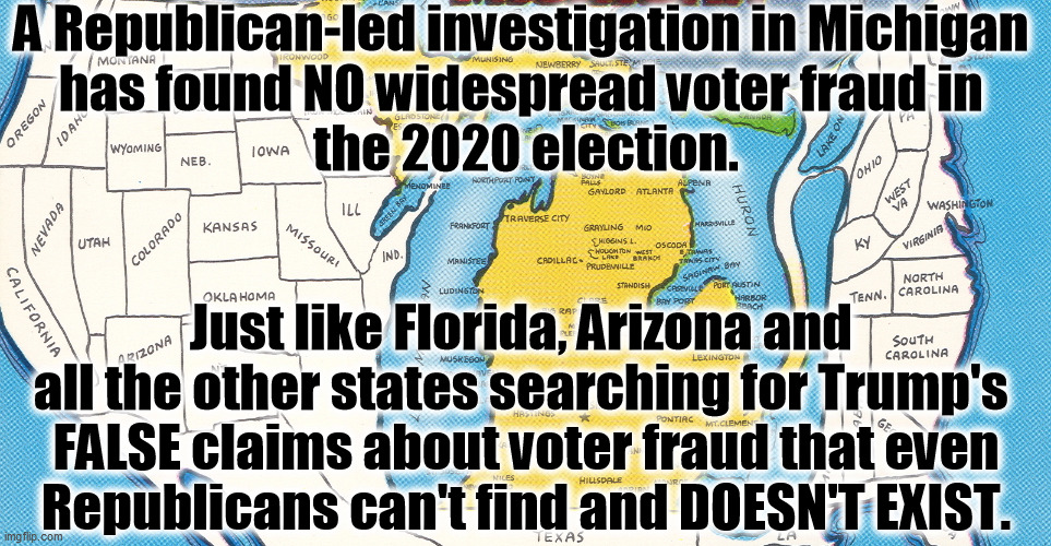 No voter fraud. Repeat after me, no voter fraud. | A Republican-led investigation in Michigan 
has found NO widespread voter fraud in 
the 2020 election. Just like Florida, Arizona and 
all the other states searching for Trump's 

FALSE claims about voter fraud that even Republicans can't find and DOESN'T EXIST. | image tagged in michigan,no,voter fraud | made w/ Imgflip meme maker