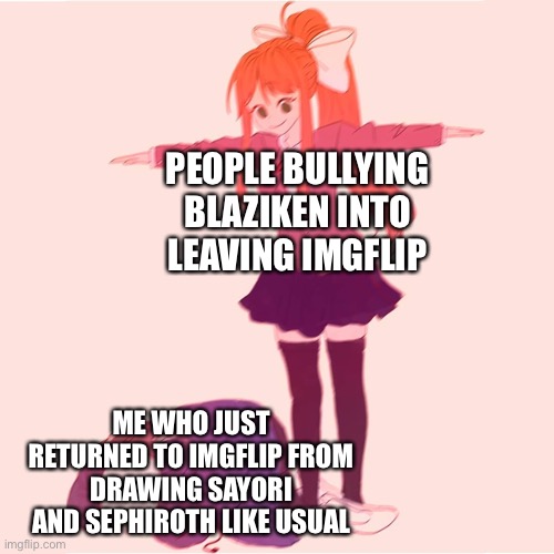 Like, things just escalated out of nowhere | PEOPLE BULLYING BLAZIKEN INTO LEAVING IMGFLIP; ME WHO JUST RETURNED TO IMGFLIP FROM DRAWING SAYORI AND SEPHIROTH LIKE USUAL | image tagged in monika t-posing on sans | made w/ Imgflip meme maker