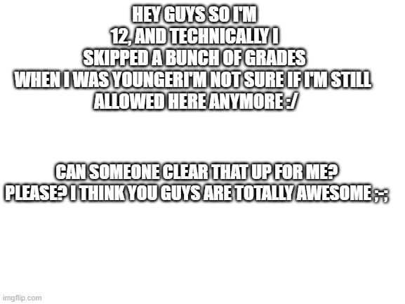 So, help? |  HEY GUYS SO I'M 12, AND TECHNICALLY I SKIPPED A BUNCH OF GRADES WHEN I WAS YOUNGERI'M NOT SURE IF I'M STILL 
 ALLOWED HERE ANYMORE :/; CAN SOMEONE CLEAR THAT UP FOR ME? PLEASE? I THINK YOU GUYS ARE TOTALLY AWESOME ;-; | image tagged in blank white template | made w/ Imgflip meme maker