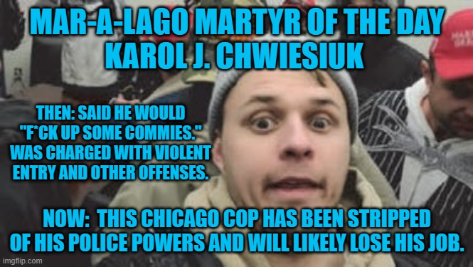 A "Fine Pickle," for one of "Chicago's Finest." | MAR-A-LAGO MARTYR OF THE DAY
KAROL J. CHWIESIUK; THEN: SAID HE WOULD "F*CK UP SOME COMMIES." WAS CHARGED WITH VIOLENT ENTRY AND OTHER OFFENSES. NOW:  THIS CHICAGO COP HAS BEEN STRIPPED OF HIS POLICE POWERS AND WILL LIKELY LOSE HIS JOB. | image tagged in politics | made w/ Imgflip meme maker