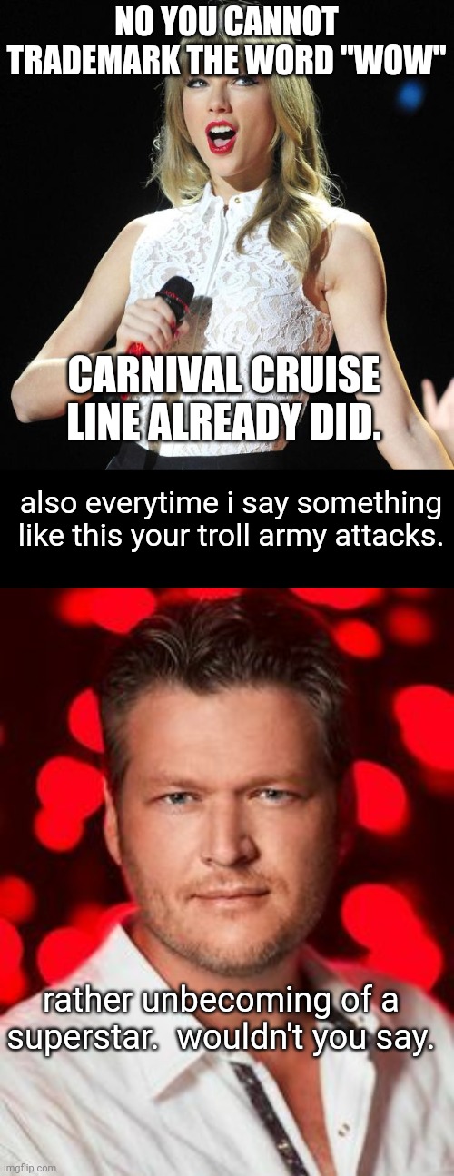 NO YOU CANNOT TRADEMARK THE WORD "WOW"; CARNIVAL CRUISE LINE ALREADY DID. also everytime i say something like this your troll army attacks. rather unbecoming of a superstar.  wouldn't you say. | image tagged in taylor swift,blake shelton | made w/ Imgflip meme maker
