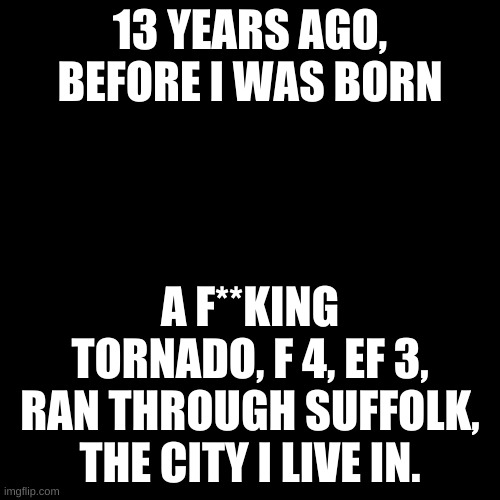 April 28, 2008. | 13 YEARS AGO, BEFORE I WAS BORN; A F**KING TORNADO, F 4, EF 3, RAN THROUGH SUFFOLK, THE CITY I LIVE IN. | image tagged in memes,blank transparent square | made w/ Imgflip meme maker