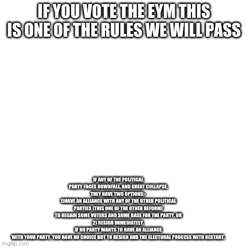 if u cant read it its in the comments | IF YOU VOTE THE EYM THIS IS ONE OF THE RULES WE WILL PASS; IF ANY OF THE POLITICAL PARTY FACES DOWNFALL, AND GREAT COLLAPSE, THEY HAVE TWO OPTIONS:-
1)HAVE AN ALLIANCE WITH ANY OF THE OTHER POLITICAL PARTIES (THIS ONE OF THE OTHER REFORM) TO REGAIN SOME VOTERS AND SOME BASE FOR THE PARTY, OR
2) RESIGN IMMEDIATELY. IF NO PARTY WANTS TO HAVE AN ALLIANCE WITH YOUR PARTY, YOU HAVE NO CHOICE BUT TO RESIGN AND THE ELECTORAL PROCESS WITH RESTART. | image tagged in memes,blank transparent square | made w/ Imgflip meme maker