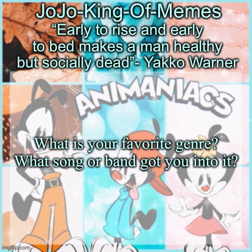 JoJo's animaniacs temp | What is your favorite genre? What song or band got you into it? | image tagged in jojo's animaniacs temp,discussion | made w/ Imgflip meme maker