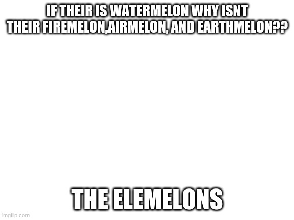 Blank White Template | IF THEIR IS WATERMELON WHY ISNT THEIR FIREMELON,AIRMELON, AND EARTHMELON?? THE ELEMELONS | image tagged in blank white template | made w/ Imgflip meme maker