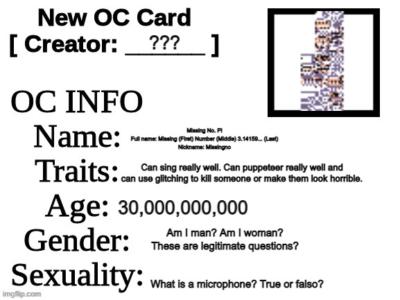 New OC Card (ID) | ??? Missing No. Pi
Full name: Missing (FIrst) Number (Middle) 3.14159... (Last)
Nickname: Missingno; Can sing really well. Can puppeteer really well and can use glitching to kill someone or make them look horrible. 30,000,000,000; Am I man? Am I woman? These are legitimate questions? What is a microphone? True or falso? | image tagged in new oc card id | made w/ Imgflip meme maker