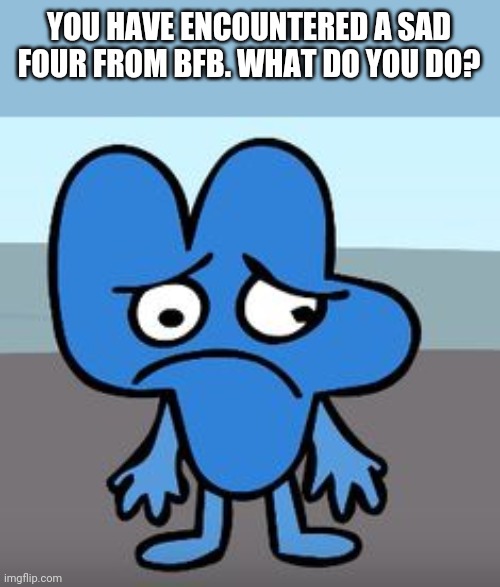 :c | YOU HAVE ENCOUNTERED A SAD FOUR FROM BFB. WHAT DO YOU DO? | made w/ Imgflip meme maker