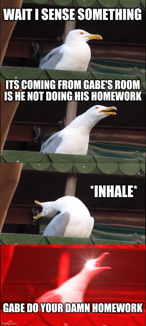 that's at least how my days go | WAIT I SENSE SOMETHING; ITS COMING FROM GABE'S ROOM IS HE NOT DOING HIS HOMEWORK; *INHALE*; GABE DO YOUR DAMN HOMEWORK | image tagged in memes,inhaling seagull | made w/ Imgflip meme maker