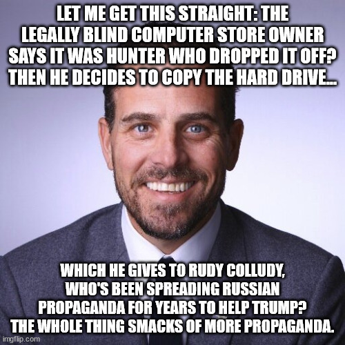 Hunter Biden | LET ME GET THIS STRAIGHT: THE LEGALLY BLIND COMPUTER STORE OWNER SAYS IT WAS HUNTER WHO DROPPED IT OFF? THEN HE DECIDES TO COPY THE HARD DRIVE... WHICH HE GIVES TO RUDY COLLUDY, WHO'S BEEN SPREADING RUSSIAN PROPAGANDA FOR YEARS TO HELP TRUMP? THE WHOLE THING SMACKS OF MORE PROPAGANDA. | image tagged in hunter biden | made w/ Imgflip meme maker