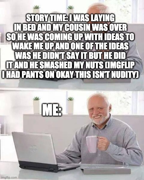 Hide the Pain Harold | STORY TIME: I WAS LAYING IN BED AND MY COUSIN WAS OVER SO HE WAS COMING UP WITH IDEAS TO WAKE ME UP AND ONE OF THE IDEAS WAS HE DIDN'T SAY IT BUT HE DID IT AND HE SMASHED MY NUTS (IMGFLIP I HAD PANTS ON OKAY THIS ISN'T NUDITY); ME: | image tagged in memes,hide the pain harold,deez nuts,pain | made w/ Imgflip meme maker