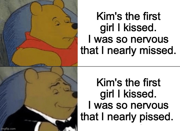 Tuxedo Winnie The Pooh Meme | Kim's the first girl I kissed. I was so nervous that I nearly missed. Kim's the first girl I kissed. I was so nervous that I nearly pissed. | image tagged in memes,tuxedo winnie the pooh,nickelback,photography,look at this photograph,pissed | made w/ Imgflip meme maker