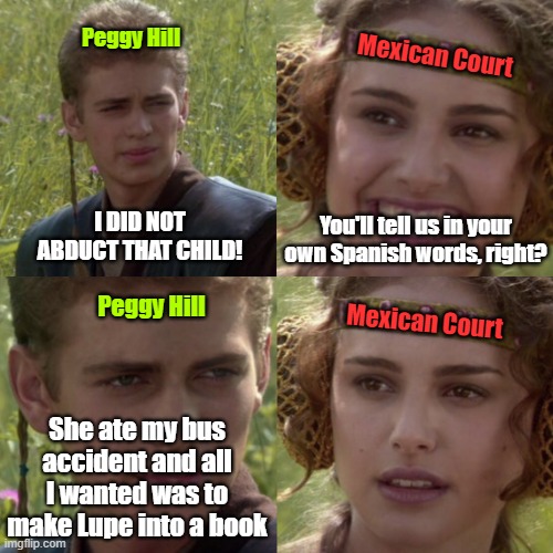 KOTH | Mexican Court; Peggy Hill; I DID NOT ABDUCT THAT CHILD! You'll tell us in your own Spanish words, right? Peggy Hill; Mexican Court; She ate my bus accident and all I wanted was to make Lupe into a book | image tagged in for the better right blank | made w/ Imgflip meme maker