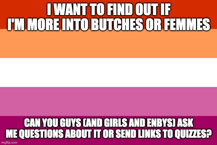 Lesbian flag | I WANT TO FIND OUT IF I'M MORE INTO BUTCHES OR FEMMES; CAN YOU GUYS (AND GIRLS AND ENBYS) ASK ME QUESTIONS ABOUT IT OR SEND LINKS TO QUIZZES? | image tagged in lesbian flag | made w/ Imgflip meme maker