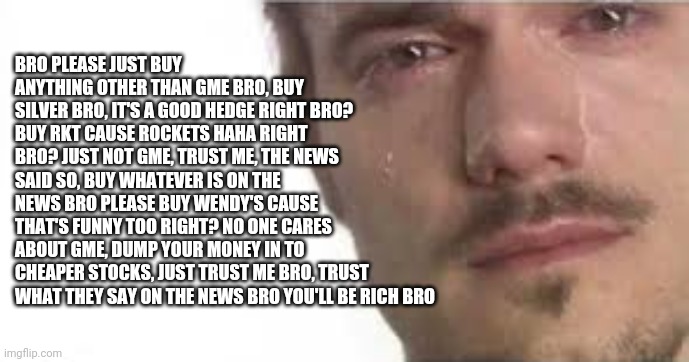 Crying Bro | BRO PLEASE JUST BUY ANYTHING OTHER THAN GME BRO, BUY SILVER BRO, IT'S A GOOD HEDGE RIGHT BRO? BUY RKT CAUSE ROCKETS HAHA RIGHT BRO? JUST NOT GME, TRUST ME, THE NEWS SAID SO, BUY WHATEVER IS ON THE NEWS BRO PLEASE BUY WENDY'S CAUSE THAT'S FUNNY TOO RIGHT? NO ONE CARES ABOUT GME, DUMP YOUR MONEY IN TO CHEAPER STOCKS, JUST TRUST ME BRO, TRUST WHAT THEY SAY ON THE NEWS BRO YOU'LL BE RICH BRO | image tagged in crying bro | made w/ Imgflip meme maker