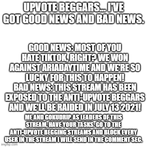 Get ready... | UPVOTE BEGGARS... I'VE GOT GOOD NEWS AND BAD NEWS. GOOD NEWS: MOST OF YOU HATE TIKTOK, RIGHT? WE WON AGAINST ARIADAYTIME AND WE'RE SO LUCKY FOR THIS TO HAPPEN!
BAD NEWS: THIS STREAM HAS BEEN EXPOSED TO THE ANTI-UPVOTE BEGGARS AND WE'LL BE RAIDED IN JULY 13 2021! ME AND GOKUDRIP, AS LEADERS OF THIS STREAM, HAVE YOUR TASKS. GO TO THE ANTI-UPVOTE BEGGING STREAMS AND BLOCK EVERY USER IN THE STREAM I WILL SEND IN THE COMMENT SEC. | image tagged in memes,blank transparent square,war | made w/ Imgflip meme maker