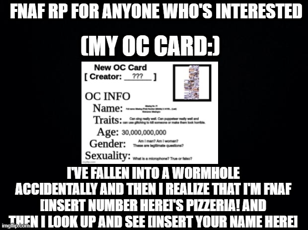 Black background | FNAF RP FOR ANYONE WHO'S INTERESTED; (MY OC CARD:); I'VE FALLEN INTO A WORMHOLE ACCIDENTALLY AND THEN I REALIZE THAT I'M FNAF [INSERT NUMBER HERE]'S PIZZERIA! AND THEN I LOOK UP AND SEE [INSERT YOUR NAME HERE] | image tagged in black background | made w/ Imgflip meme maker