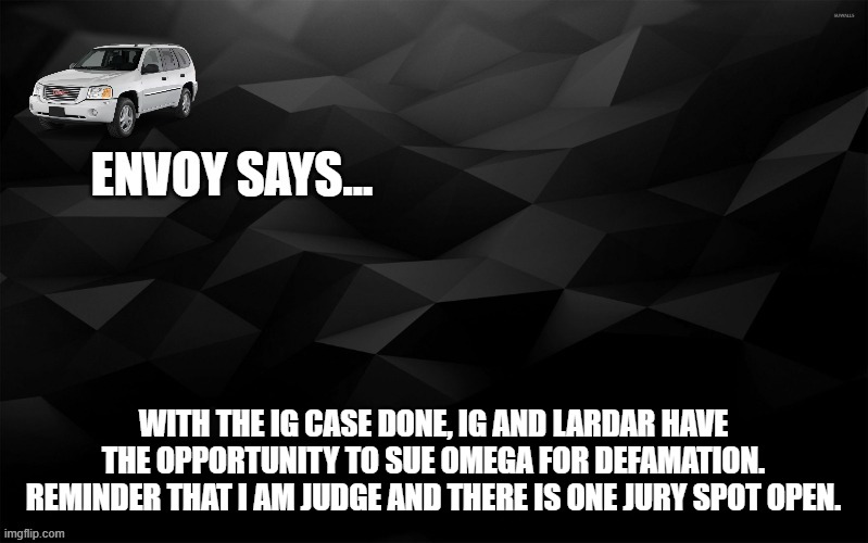 Envoy Says... | WITH THE IG CASE DONE, IG AND LARDAR HAVE THE OPPORTUNITY TO SUE OMEGA FOR DEFAMATION. REMINDER THAT I AM JUDGE AND THERE IS ONE JURY SPOT OPEN. | image tagged in envoy says | made w/ Imgflip meme maker