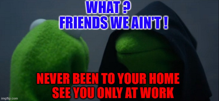 Evil Kermit Meme | WHAT ?              FRIENDS WE AIN'T ! NEVER BEEN TO YOUR HOME     SEE YOU ONLY AT WORK | image tagged in memes,evil kermit | made w/ Imgflip meme maker